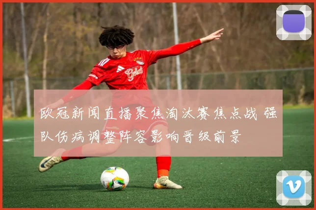 欧冠新闻直播聚焦淘汰赛焦点战 强队伤病调整阵容影响晋级前景